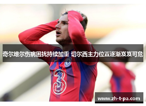 奇尔维尔伤病困扰持续加重 切尔西主力位置逐渐岌岌可危