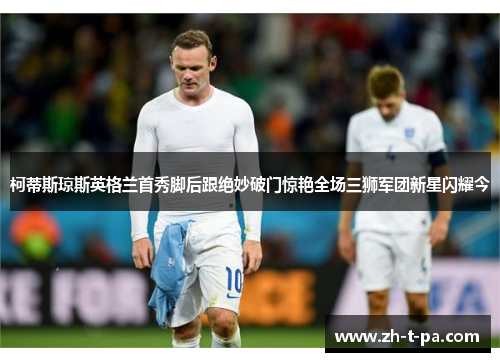 柯蒂斯琼斯英格兰首秀脚后跟绝妙破门惊艳全场三狮军团新星闪耀今 柯蒂斯琼斯英格兰首秀脚后跟绝妙破门惊艳全场三狮军团新星闪耀今