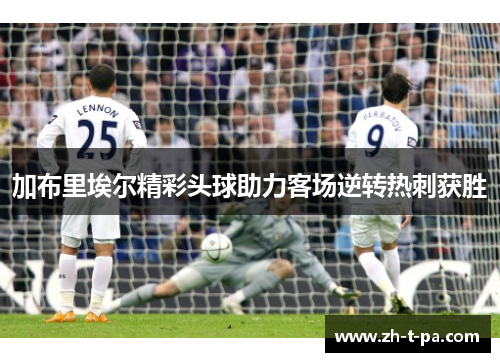加布里埃尔精彩头球助力客场逆转热刺获胜