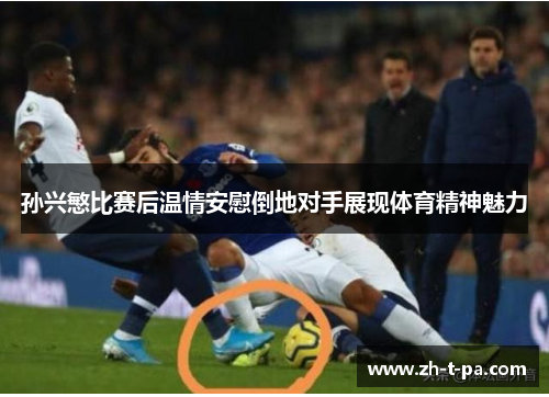 孙兴慜比赛后温情安慰倒地对手展现体育精神魅力 孙兴慜比赛后温情安慰倒地对手展现体育精神魅力