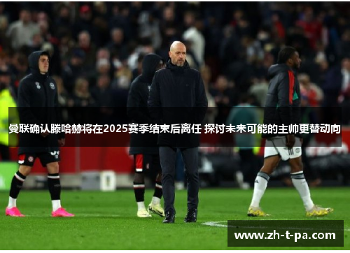 曼联确认滕哈赫将在2025赛季结束后离任 探讨未来可能的主帅更替动向