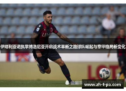 伊塔利亚诺执掌博洛尼亚开启战术革新之路球队崛起与意甲格局新变化