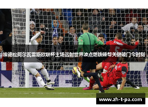 埃德松阿尔瓦雷斯欧联杯主场远射世界波点燃铁锤帮关键破门今时刻