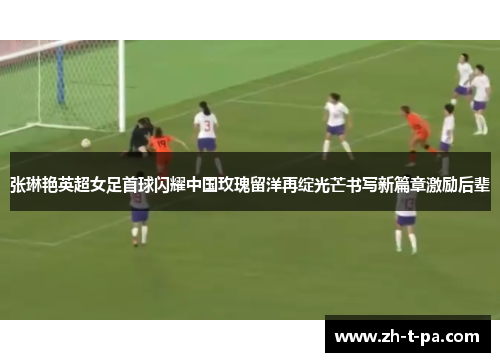 张琳艳英超女足首球闪耀中国玫瑰留洋再绽光芒书写新篇章激励后辈