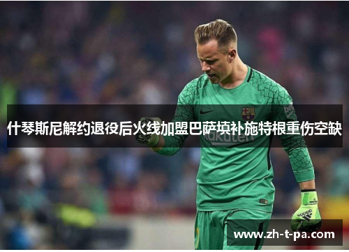什琴斯尼解约退役后火线加盟巴萨填补施特根重伤空缺 什琴斯尼解约退役后火线加盟巴萨填补施特根重伤空缺