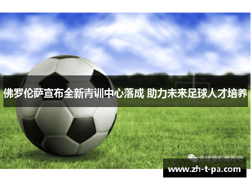 佛罗伦萨宣布全新青训中心落成 助力未来足球人才培养 佛罗伦萨宣布全新青训中心落成 助力未来足球人才培养