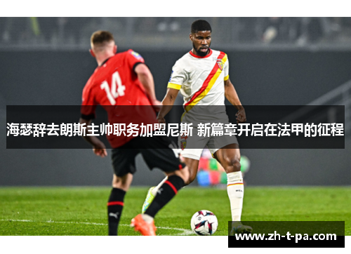 海瑟辞去朗斯主帅职务加盟尼斯 新篇章开启在法甲的征程 海瑟辞去朗斯主帅职务加盟尼斯 新篇章开启在法甲的征程