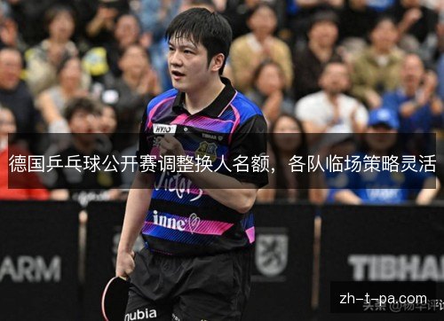 德国乒乓球公开赛调整换人名额,各队临场策略灵活 德国乒乓球公开赛调整换人名额,各队临场策略灵活
