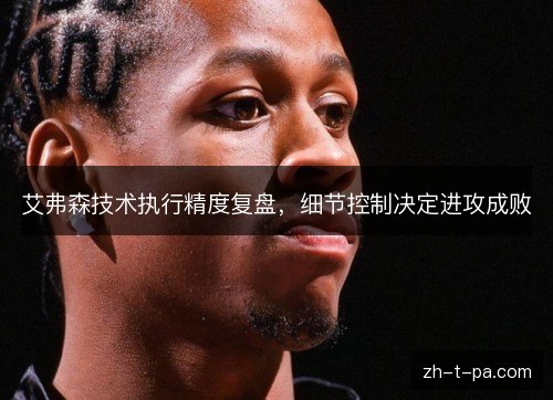 艾弗森技术执行精度复盘,细节控制决定进攻成败 艾弗森技术执行精度复盘,细节控制决定进攻成败