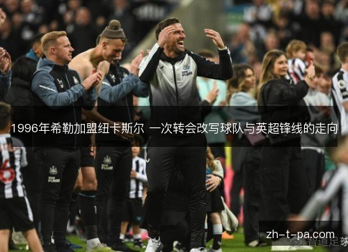 1996年希勒加盟纽卡斯尔 一次转会改写球队与英超锋线的走向 1996年希勒加盟纽卡斯尔 一次转会改写球队与英超锋线的走向